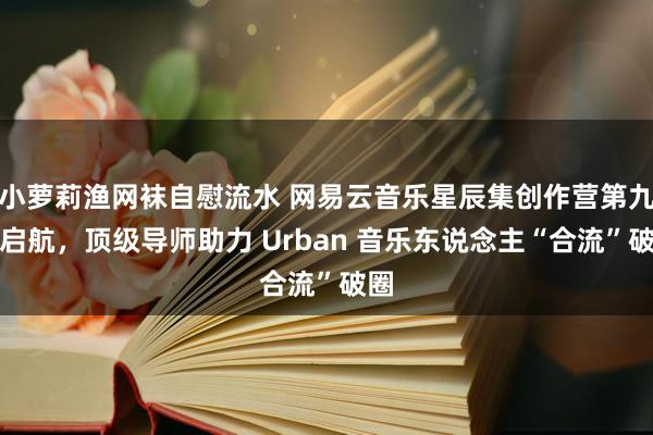 小萝莉渔网袜自慰流水 网易云音乐星辰集创作营第九季启航，顶级导师助力 Urban 音乐东说念主“合流”破圈