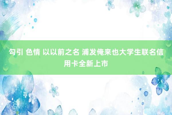 勾引 色情 以以前之名 浦发俺来也大学生联名信用卡全新上市