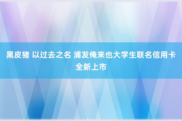 黑皮猪 以过去之名 浦发俺来也大学生联名信用卡全新上市