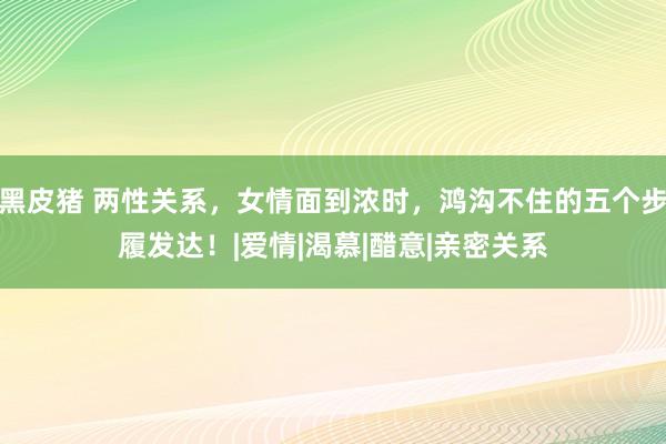 黑皮猪 两性关系，女情面到浓时，鸿沟不住的五个步履发达！|爱情|渴慕|醋意|亲密关系