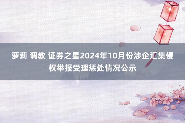 萝莉 调教 证券之星2024年10月份涉企汇集侵权举报受理惩处情况公示