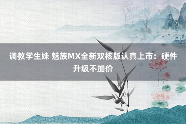 调教学生妹 魅族MX全新双核版认真上市：硬件升级不加价