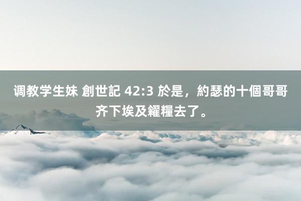 调教学生妹 創世記 42:3 於是，約瑟的十個哥哥齐下埃及糴糧去了。