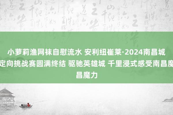 小萝莉渔网袜自慰流水 安利纽崔莱·2024南昌城市定向挑战赛圆满终结 驱驰英雄城 千里浸式感受南昌魔力