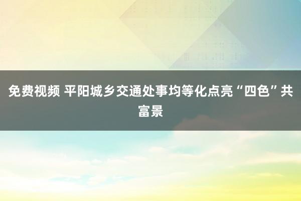 免费视频 平阳城乡交通处事均等化点亮“四色”共富景