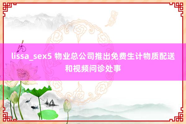 lissa_sex5 物业总公司推出免费生计物质配送和视频问诊处事