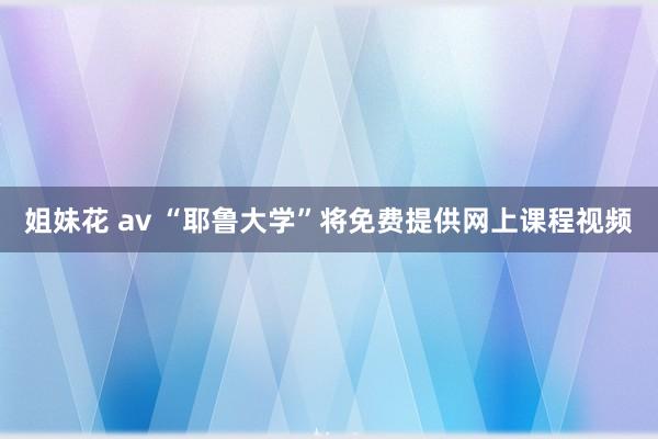 姐妹花 av “耶鲁大学”将免费提供网上课程视频