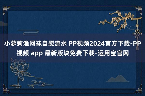 小萝莉渔网袜自慰流水 PP视频2024官方下载-PP视频 app 最新版块免费下载-运用宝官网