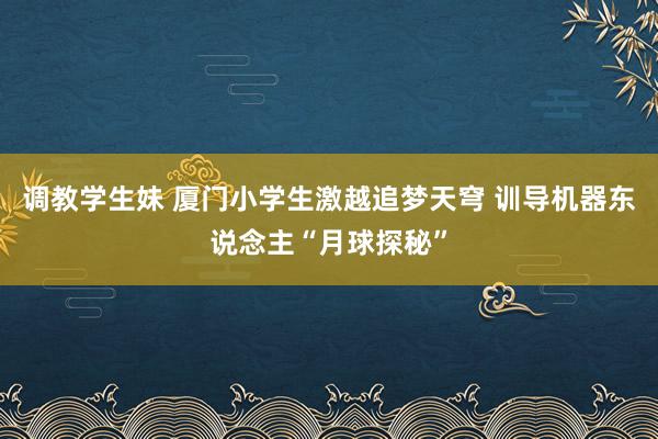 调教学生妹 厦门小学生激越追梦天穹 训导机器东说念主“月球探秘”