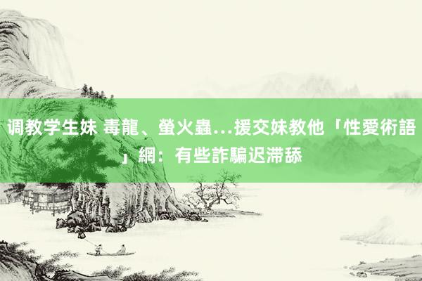 调教学生妹 毒龍、螢火蟲…援交妹教他「性愛術語」　網：有些詐騙迟滞舔