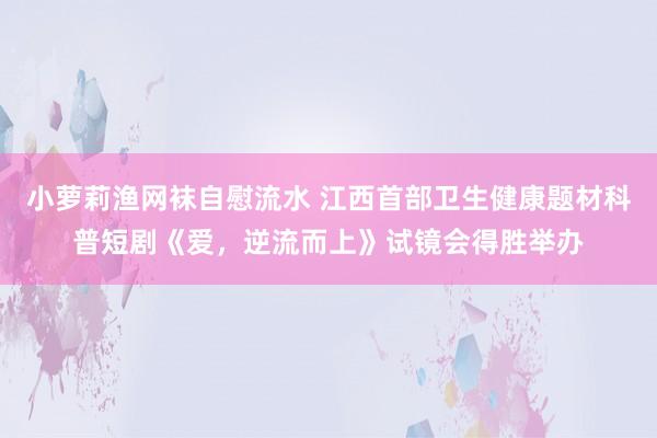 小萝莉渔网袜自慰流水 江西首部卫生健康题材科普短剧《爱，逆流而上》试镜会得胜举办