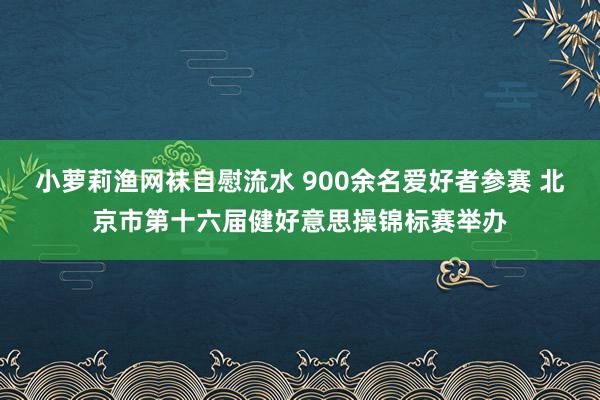 小萝莉渔网袜自慰流水 900余名爱好者参赛 北京市第十六届健好意思操锦标赛举办