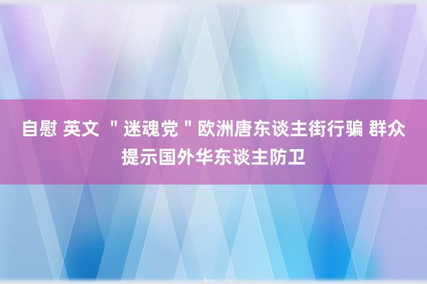 自慰 英文 ＂迷魂党＂欧洲唐东谈主街行骗 群众提示国外华东谈主防卫