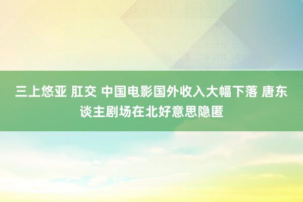 三上悠亚 肛交 中国电影国外收入大幅下落 唐东谈主剧场在北好意思隐匿