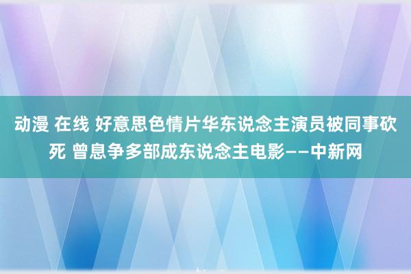 动漫 在线 好意思色情片华东说念主演员被同事砍死 曾息争多部成东说念主电影——中新网