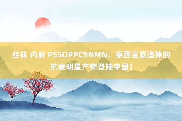 丝袜 内射 PSSOPPC9NMN：泰西富豪追捧的抗衰明星产物登陆中国！