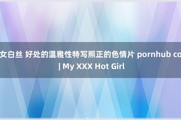 幼女白丝 好处的温雅性特写照正的色情片 pornhub com | My XXX Hot Girl