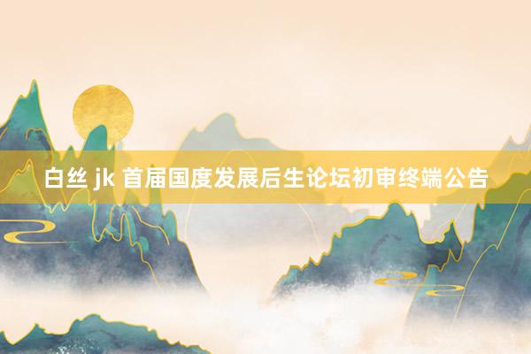 白丝 jk 首届国度发展后生论坛初审终端公告