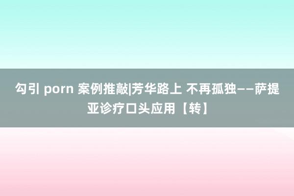 勾引 porn 案例推敲|芳华路上 不再孤独——萨提亚诊疗口头应用【转】