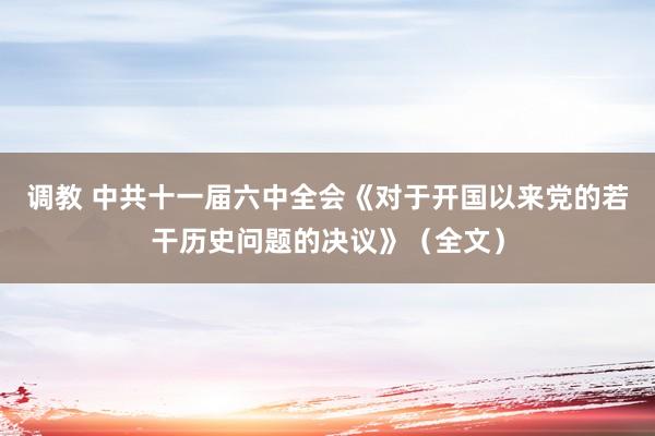 调教 中共十一届六中全会《对于开国以来党的若干历史问题的决议》（全文）