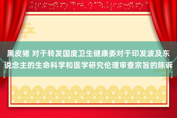 黑皮猪 对于转发国度卫生健康委对于印发波及东说念主的生命科学和医学研究伦理审查宗旨的陈诉