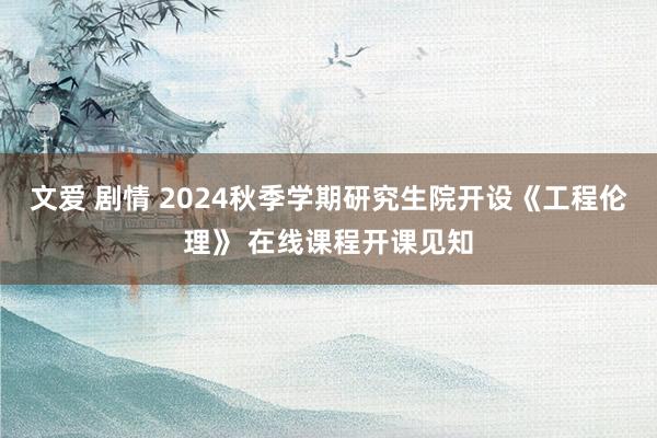 文爱 剧情 2024秋季学期研究生院开设《工程伦理》 在线课程开课见知