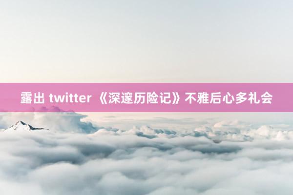 露出 twitter 《深邃历险记》不雅后心多礼会