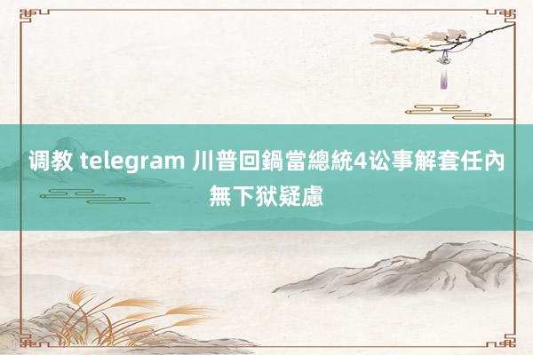 调教 telegram 川普回鍋當總統4讼事解套　任內無下狱疑慮