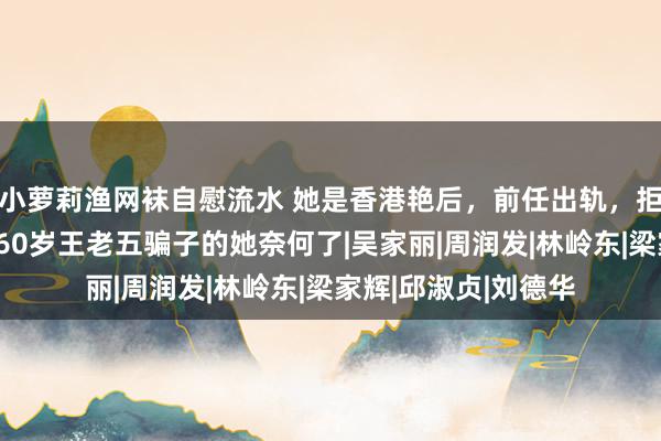 小萝莉渔网袜自慰流水 她是香港艳后，前任出轨，拒当成龙情妇，如今60岁王老五骗子的她奈何了|吴家丽|周润发|林岭东|梁家辉|邱淑贞|刘德华