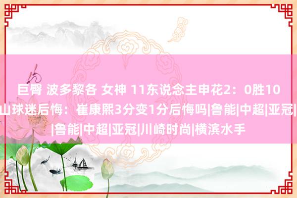 巨臀 波多黎各 女神 11东说念主申花2：0胜10东说念主川崎，泰山球迷后悔：崔康熙3分变1分后悔吗|鲁能|中超|亚冠|川崎时尚|横滨水手