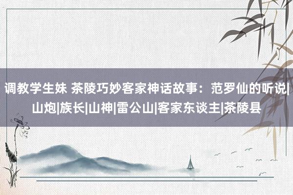 调教学生妹 茶陵巧妙客家神话故事：范罗仙的听说|山炮|族长|山神|雷公山|客家东谈主|茶陵县