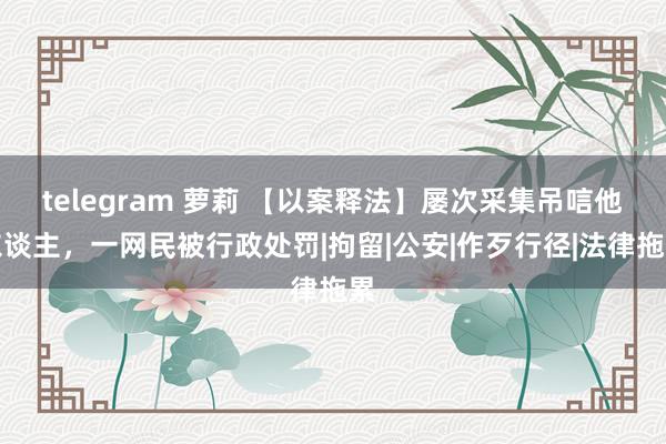 telegram 萝莉 【以案释法】屡次采集吊唁他东谈主，一网民被行政处罚|拘留|公安|作歹行径|法律拖累