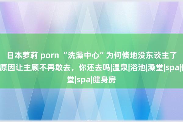 日本萝莉 porn “洗澡中心”为何倏地没东谈主了？2点原因让主顾不再敢去，你还去吗|温泉|浴池|澡堂|spa|健身房