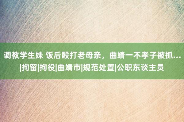 调教学生妹 饭后殴打老母亲，曲靖一不孝子被抓...|拘留|拘役|曲靖市|规范处置|公职东谈主员