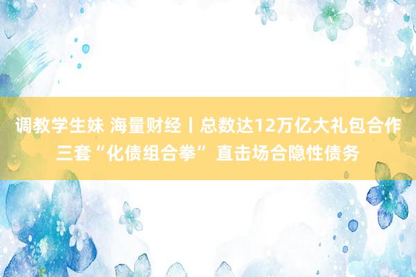 调教学生妹 海量财经丨总数达12万亿大礼包合作三套“化债组合拳” 直击场合隐性债务