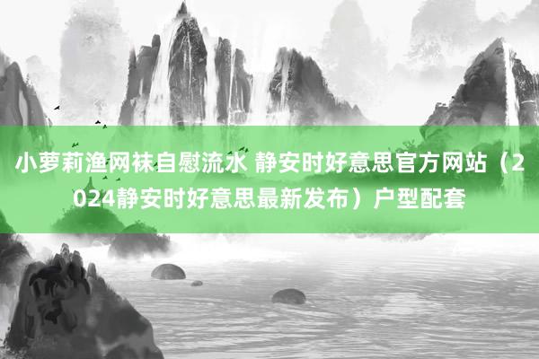 小萝莉渔网袜自慰流水 静安时好意思官方网站（2024静安时好意思最新发布）户型配套