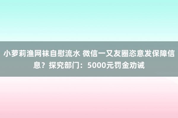 小萝莉渔网袜自慰流水 微信一又友圈恣意发保障信息？探究部门：5000元罚金劝诫