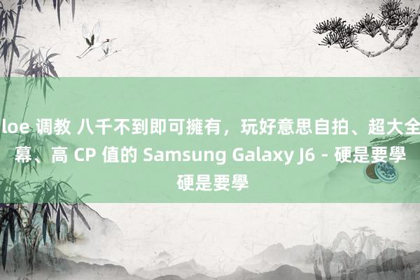 chloe 调教 八千不到即可擁有，玩好意思自拍、超大全螢幕、高 CP 值的 Samsung Galaxy J6 - 硬是要學