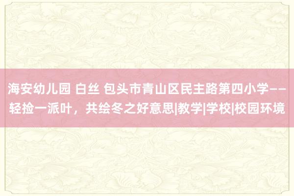 海安幼儿园 白丝 包头市青山区民主路第四小学——轻捡一派叶，共绘冬之好意思|教学|学校|校园环境