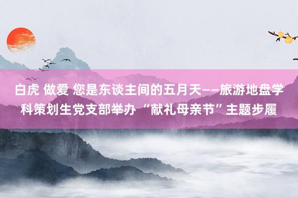 白虎 做爱 您是东谈主间的五月天——旅游地盘学科策划生党支部举办 “献礼母亲节”主题步履