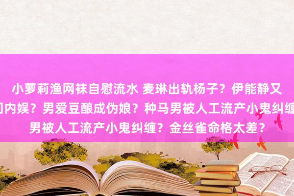 小萝莉渔网袜自慰流水 麦琳出轨杨子？伊能静又在骗钱？彭于晏重回内娱？男爱豆酿成伪娘？种马男被人工流产小鬼纠缠？金丝雀命格太差？