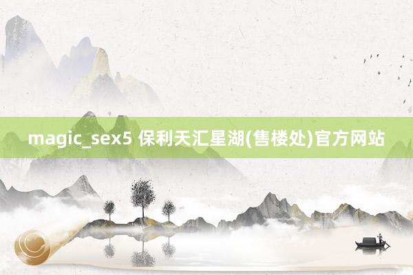 magic_sex5 保利天汇星湖(售楼处)官方网站