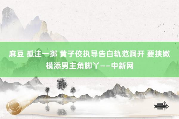 麻豆 孤注一掷 黄子佼执导告白轨范洞开 要挟嫩模添男主角脚丫——中新网