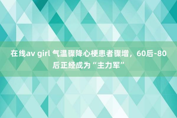 在线av girl 气温骤降心梗患者骤增，60后-80后正经成为“主力军”