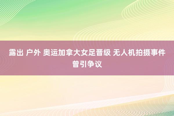 露出 户外 奥运加拿大女足晋级 无人机拍摄事件曾引争议